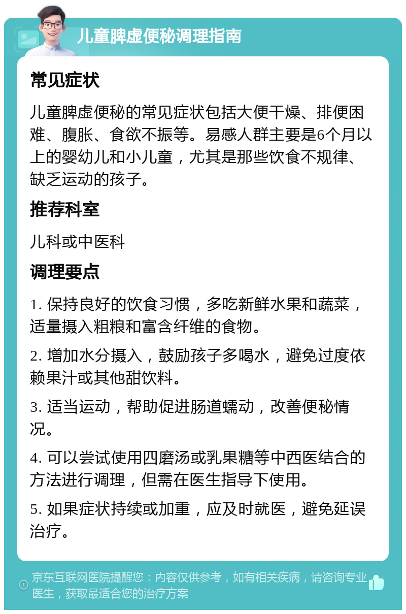 儿童脾虚便秘调理指南 常见症状 儿童脾虚便秘的常见症状包括大便干燥、排便困难、腹胀、食欲不振等。易感人群主要是6个月以上的婴幼儿和小儿童，尤其是那些饮食不规律、缺乏运动的孩子。 推荐科室 儿科或中医科 调理要点 1. 保持良好的饮食习惯，多吃新鲜水果和蔬菜，适量摄入粗粮和富含纤维的食物。 2. 增加水分摄入，鼓励孩子多喝水，避免过度依赖果汁或其他甜饮料。 3. 适当运动，帮助促进肠道蠕动，改善便秘情况。 4. 可以尝试使用四磨汤或乳果糖等中西医结合的方法进行调理，但需在医生指导下使用。 5. 如果症状持续或加重，应及时就医，避免延误治疗。