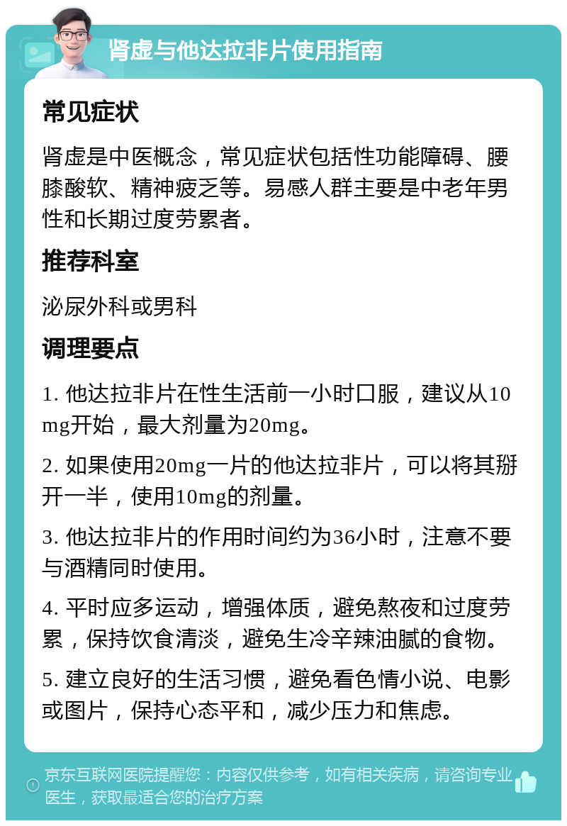 肾虚与他达拉非片使用指南 常见症状 肾虚是中医概念，常见症状包括性功能障碍、腰膝酸软、精神疲乏等。易感人群主要是中老年男性和长期过度劳累者。 推荐科室 泌尿外科或男科 调理要点 1. 他达拉非片在性生活前一小时口服，建议从10mg开始，最大剂量为20mg。 2. 如果使用20mg一片的他达拉非片，可以将其掰开一半，使用10mg的剂量。 3. 他达拉非片的作用时间约为36小时，注意不要与酒精同时使用。 4. 平时应多运动，增强体质，避免熬夜和过度劳累，保持饮食清淡，避免生冷辛辣油腻的食物。 5. 建立良好的生活习惯，避免看色情小说、电影或图片，保持心态平和，减少压力和焦虑。