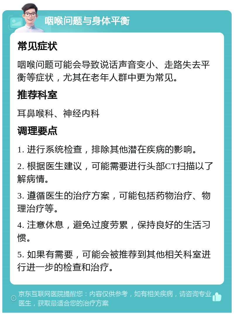 咽喉问题与身体平衡 常见症状 咽喉问题可能会导致说话声音变小、走路失去平衡等症状，尤其在老年人群中更为常见。 推荐科室 耳鼻喉科、神经内科 调理要点 1. 进行系统检查，排除其他潜在疾病的影响。 2. 根据医生建议，可能需要进行头部CT扫描以了解病情。 3. 遵循医生的治疗方案，可能包括药物治疗、物理治疗等。 4. 注意休息，避免过度劳累，保持良好的生活习惯。 5. 如果有需要，可能会被推荐到其他相关科室进行进一步的检查和治疗。