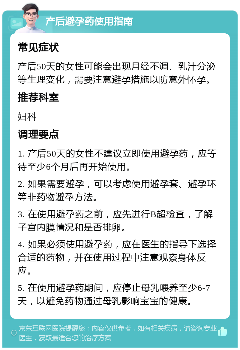 产后避孕药使用指南 常见症状 产后50天的女性可能会出现月经不调、乳汁分泌等生理变化，需要注意避孕措施以防意外怀孕。 推荐科室 妇科 调理要点 1. 产后50天的女性不建议立即使用避孕药，应等待至少6个月后再开始使用。 2. 如果需要避孕，可以考虑使用避孕套、避孕环等非药物避孕方法。 3. 在使用避孕药之前，应先进行B超检查，了解子宫内膜情况和是否排卵。 4. 如果必须使用避孕药，应在医生的指导下选择合适的药物，并在使用过程中注意观察身体反应。 5. 在使用避孕药期间，应停止母乳喂养至少6-7天，以避免药物通过母乳影响宝宝的健康。