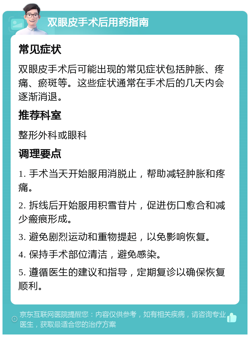 双眼皮手术后用药指南 常见症状 双眼皮手术后可能出现的常见症状包括肿胀、疼痛、瘀斑等。这些症状通常在手术后的几天内会逐渐消退。 推荐科室 整形外科或眼科 调理要点 1. 手术当天开始服用消脱止，帮助减轻肿胀和疼痛。 2. 拆线后开始服用积雪苷片，促进伤口愈合和减少瘢痕形成。 3. 避免剧烈运动和重物提起，以免影响恢复。 4. 保持手术部位清洁，避免感染。 5. 遵循医生的建议和指导，定期复诊以确保恢复顺利。