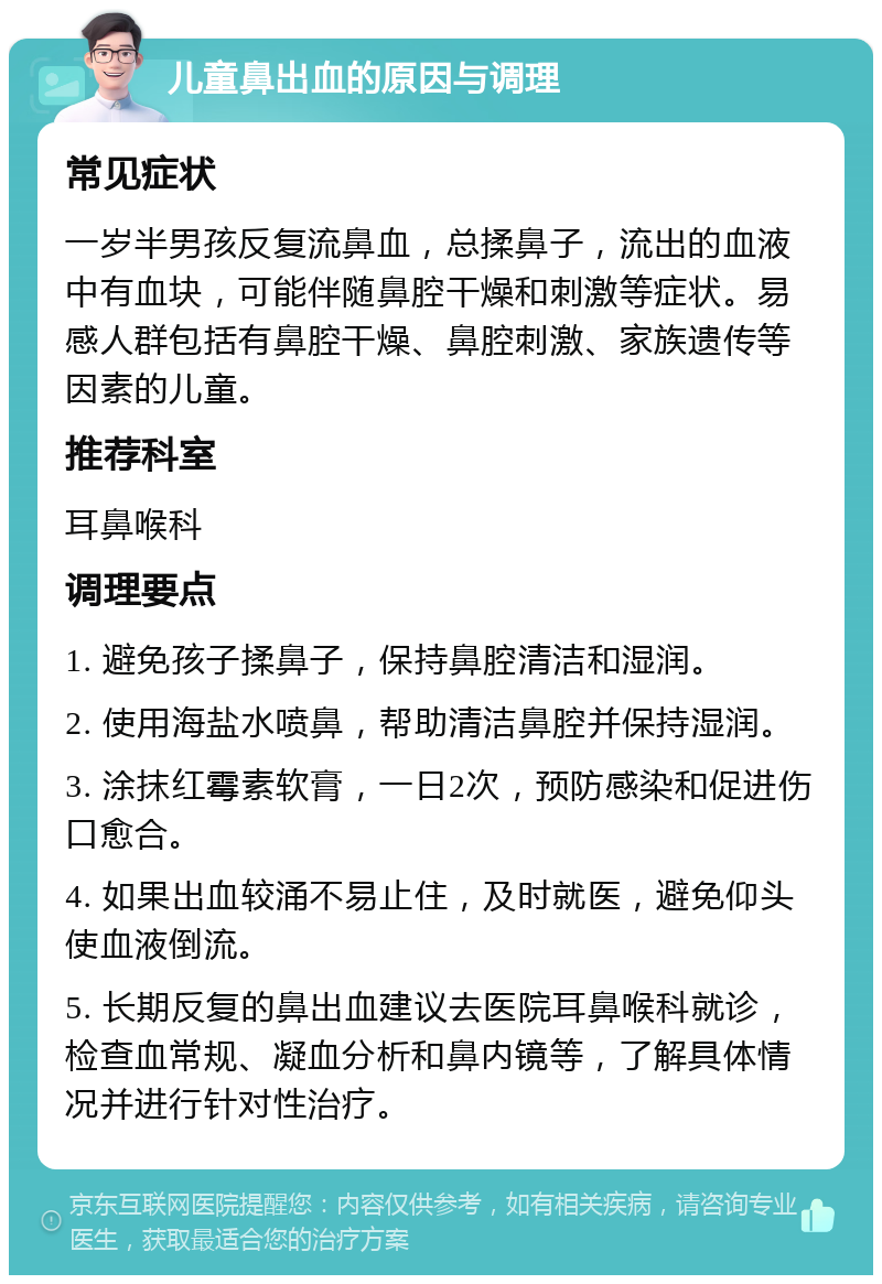 儿童鼻出血的原因与调理 常见症状 一岁半男孩反复流鼻血，总揉鼻子，流出的血液中有血块，可能伴随鼻腔干燥和刺激等症状。易感人群包括有鼻腔干燥、鼻腔刺激、家族遗传等因素的儿童。 推荐科室 耳鼻喉科 调理要点 1. 避免孩子揉鼻子，保持鼻腔清洁和湿润。 2. 使用海盐水喷鼻，帮助清洁鼻腔并保持湿润。 3. 涂抹红霉素软膏，一日2次，预防感染和促进伤口愈合。 4. 如果出血较涌不易止住，及时就医，避免仰头使血液倒流。 5. 长期反复的鼻出血建议去医院耳鼻喉科就诊，检查血常规、凝血分析和鼻内镜等，了解具体情况并进行针对性治疗。