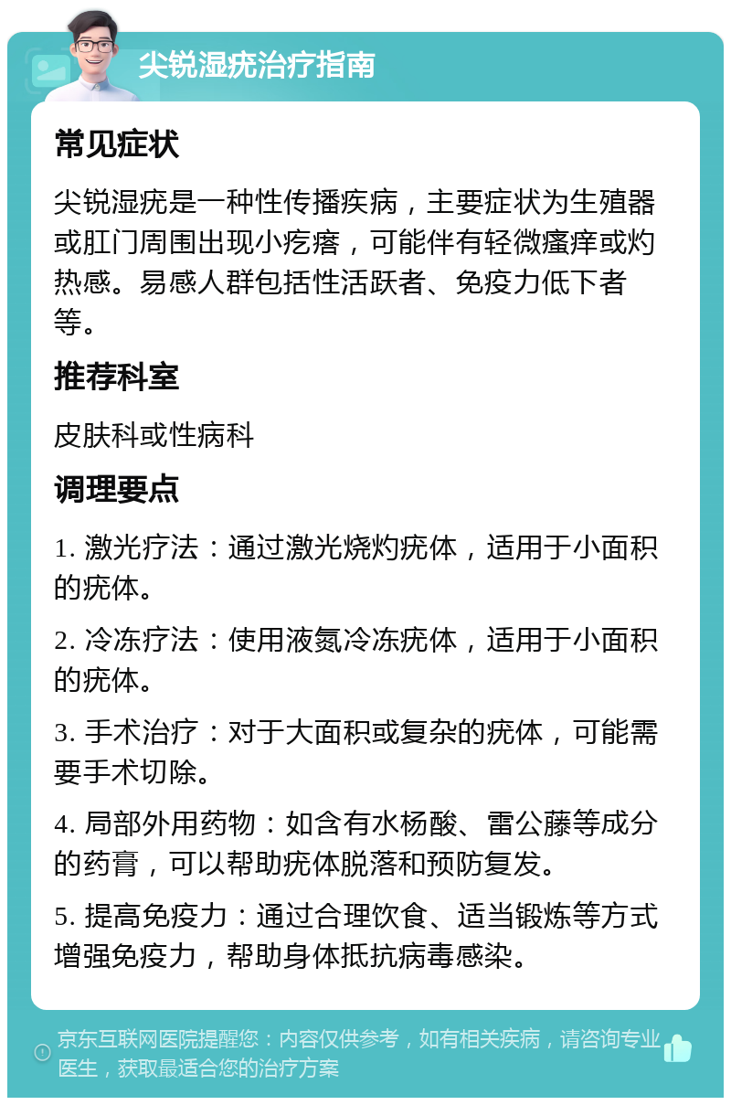 尖锐湿疣治疗指南 常见症状 尖锐湿疣是一种性传播疾病，主要症状为生殖器或肛门周围出现小疙瘩，可能伴有轻微瘙痒或灼热感。易感人群包括性活跃者、免疫力低下者等。 推荐科室 皮肤科或性病科 调理要点 1. 激光疗法：通过激光烧灼疣体，适用于小面积的疣体。 2. 冷冻疗法：使用液氮冷冻疣体，适用于小面积的疣体。 3. 手术治疗：对于大面积或复杂的疣体，可能需要手术切除。 4. 局部外用药物：如含有水杨酸、雷公藤等成分的药膏，可以帮助疣体脱落和预防复发。 5. 提高免疫力：通过合理饮食、适当锻炼等方式增强免疫力，帮助身体抵抗病毒感染。