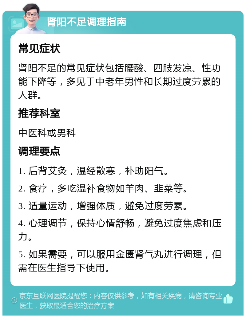 肾阳不足调理指南 常见症状 肾阳不足的常见症状包括腰酸、四肢发凉、性功能下降等，多见于中老年男性和长期过度劳累的人群。 推荐科室 中医科或男科 调理要点 1. 后背艾灸，温经散寒，补助阳气。 2. 食疗，多吃温补食物如羊肉、韭菜等。 3. 适量运动，增强体质，避免过度劳累。 4. 心理调节，保持心情舒畅，避免过度焦虑和压力。 5. 如果需要，可以服用金匮肾气丸进行调理，但需在医生指导下使用。