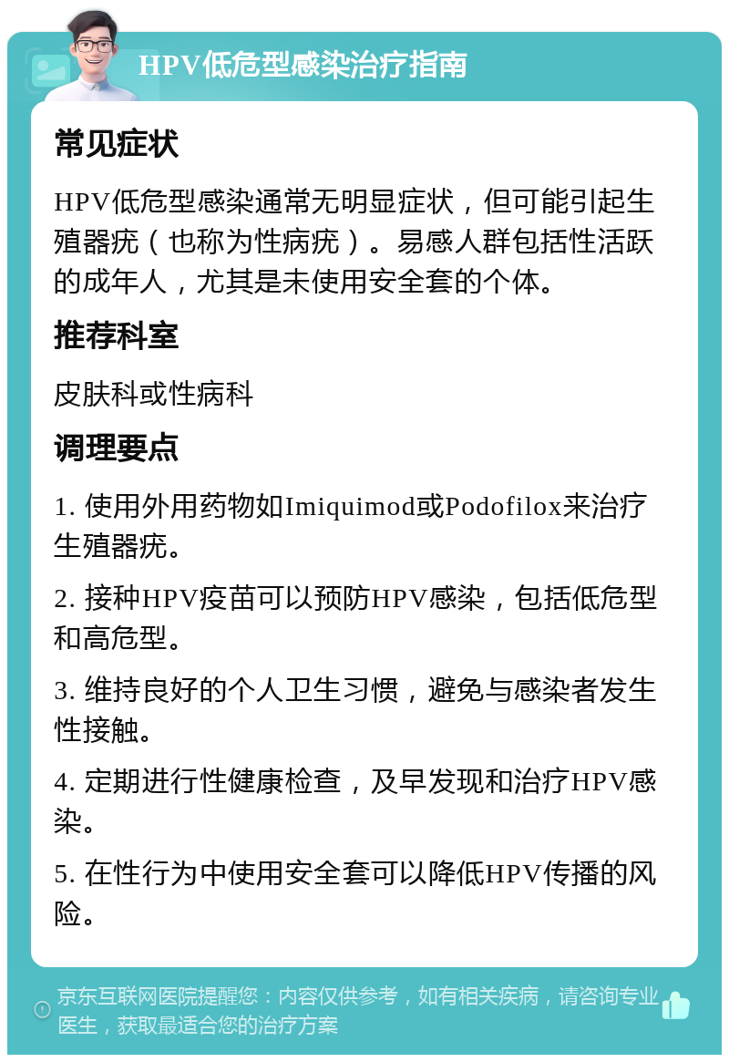 HPV低危型感染治疗指南 常见症状 HPV低危型感染通常无明显症状，但可能引起生殖器疣（也称为性病疣）。易感人群包括性活跃的成年人，尤其是未使用安全套的个体。 推荐科室 皮肤科或性病科 调理要点 1. 使用外用药物如Imiquimod或Podofilox来治疗生殖器疣。 2. 接种HPV疫苗可以预防HPV感染，包括低危型和高危型。 3. 维持良好的个人卫生习惯，避免与感染者发生性接触。 4. 定期进行性健康检查，及早发现和治疗HPV感染。 5. 在性行为中使用安全套可以降低HPV传播的风险。