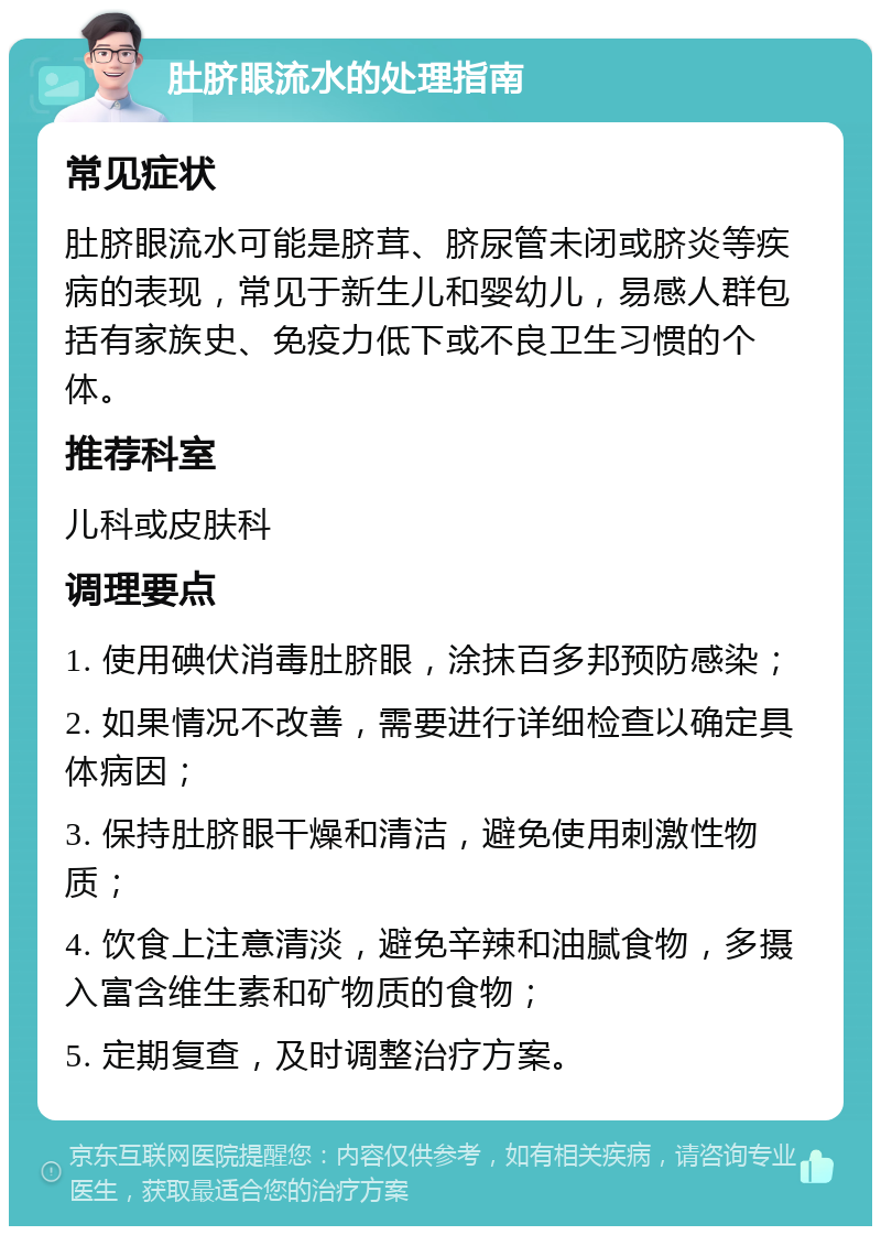 肚脐眼流水的处理指南 常见症状 肚脐眼流水可能是脐茸、脐尿管未闭或脐炎等疾病的表现，常见于新生儿和婴幼儿，易感人群包括有家族史、免疫力低下或不良卫生习惯的个体。 推荐科室 儿科或皮肤科 调理要点 1. 使用碘伏消毒肚脐眼，涂抹百多邦预防感染； 2. 如果情况不改善，需要进行详细检查以确定具体病因； 3. 保持肚脐眼干燥和清洁，避免使用刺激性物质； 4. 饮食上注意清淡，避免辛辣和油腻食物，多摄入富含维生素和矿物质的食物； 5. 定期复查，及时调整治疗方案。