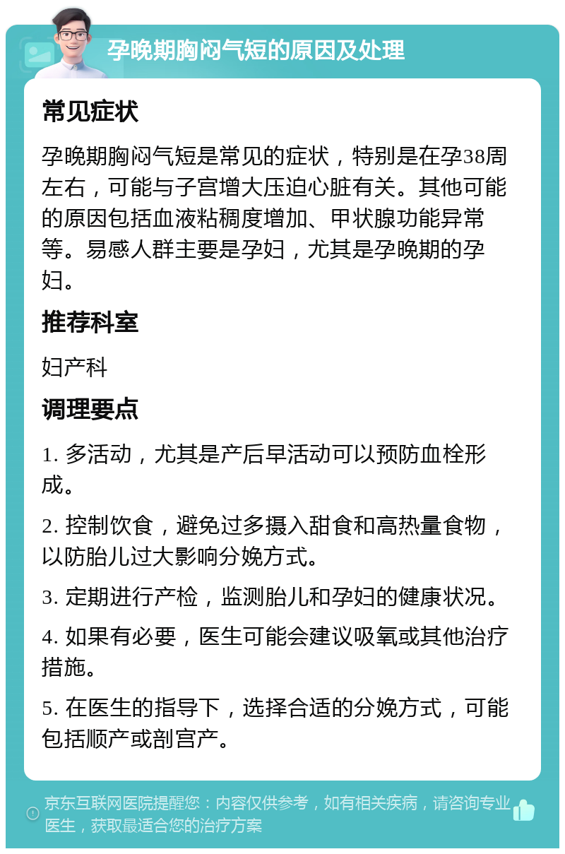 孕晚期胸闷气短的原因及处理 常见症状 孕晚期胸闷气短是常见的症状，特别是在孕38周左右，可能与子宫增大压迫心脏有关。其他可能的原因包括血液粘稠度增加、甲状腺功能异常等。易感人群主要是孕妇，尤其是孕晚期的孕妇。 推荐科室 妇产科 调理要点 1. 多活动，尤其是产后早活动可以预防血栓形成。 2. 控制饮食，避免过多摄入甜食和高热量食物，以防胎儿过大影响分娩方式。 3. 定期进行产检，监测胎儿和孕妇的健康状况。 4. 如果有必要，医生可能会建议吸氧或其他治疗措施。 5. 在医生的指导下，选择合适的分娩方式，可能包括顺产或剖宫产。