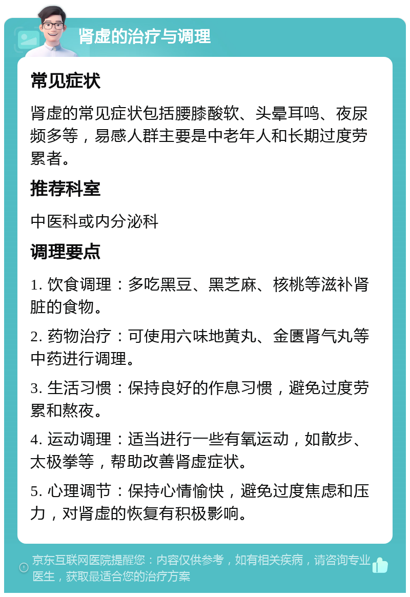 肾虚的治疗与调理 常见症状 肾虚的常见症状包括腰膝酸软、头晕耳鸣、夜尿频多等，易感人群主要是中老年人和长期过度劳累者。 推荐科室 中医科或内分泌科 调理要点 1. 饮食调理：多吃黑豆、黑芝麻、核桃等滋补肾脏的食物。 2. 药物治疗：可使用六味地黄丸、金匮肾气丸等中药进行调理。 3. 生活习惯：保持良好的作息习惯，避免过度劳累和熬夜。 4. 运动调理：适当进行一些有氧运动，如散步、太极拳等，帮助改善肾虚症状。 5. 心理调节：保持心情愉快，避免过度焦虑和压力，对肾虚的恢复有积极影响。