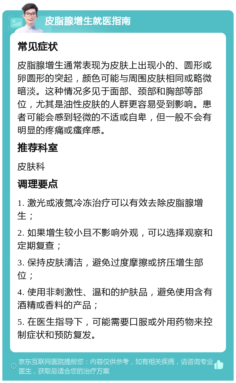 皮脂腺增生就医指南 常见症状 皮脂腺增生通常表现为皮肤上出现小的、圆形或卵圆形的突起，颜色可能与周围皮肤相同或略微暗淡。这种情况多见于面部、颈部和胸部等部位，尤其是油性皮肤的人群更容易受到影响。患者可能会感到轻微的不适或自卑，但一般不会有明显的疼痛或瘙痒感。 推荐科室 皮肤科 调理要点 1. 激光或液氮冷冻治疗可以有效去除皮脂腺增生； 2. 如果增生较小且不影响外观，可以选择观察和定期复查； 3. 保持皮肤清洁，避免过度摩擦或挤压增生部位； 4. 使用非刺激性、温和的护肤品，避免使用含有酒精或香料的产品； 5. 在医生指导下，可能需要口服或外用药物来控制症状和预防复发。