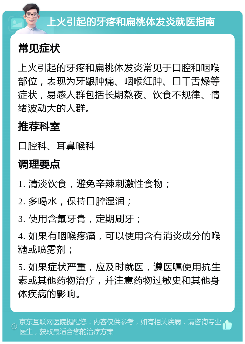 上火引起的牙疼和扁桃体发炎就医指南 常见症状 上火引起的牙疼和扁桃体发炎常见于口腔和咽喉部位，表现为牙龈肿痛、咽喉红肿、口干舌燥等症状，易感人群包括长期熬夜、饮食不规律、情绪波动大的人群。 推荐科室 口腔科、耳鼻喉科 调理要点 1. 清淡饮食，避免辛辣刺激性食物； 2. 多喝水，保持口腔湿润； 3. 使用含氟牙膏，定期刷牙； 4. 如果有咽喉疼痛，可以使用含有消炎成分的喉糖或喷雾剂； 5. 如果症状严重，应及时就医，遵医嘱使用抗生素或其他药物治疗，并注意药物过敏史和其他身体疾病的影响。