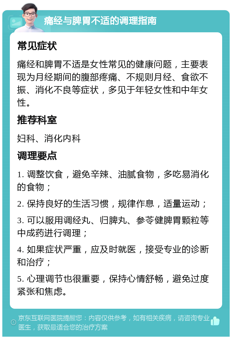 痛经与脾胃不适的调理指南 常见症状 痛经和脾胃不适是女性常见的健康问题，主要表现为月经期间的腹部疼痛、不规则月经、食欲不振、消化不良等症状，多见于年轻女性和中年女性。 推荐科室 妇科、消化内科 调理要点 1. 调整饮食，避免辛辣、油腻食物，多吃易消化的食物； 2. 保持良好的生活习惯，规律作息，适量运动； 3. 可以服用调经丸、归脾丸、参苓健脾胃颗粒等中成药进行调理； 4. 如果症状严重，应及时就医，接受专业的诊断和治疗； 5. 心理调节也很重要，保持心情舒畅，避免过度紧张和焦虑。