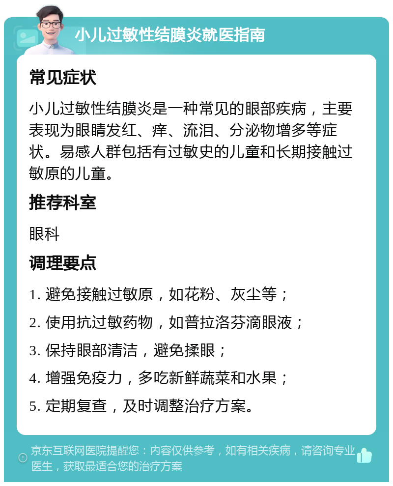 小儿过敏性结膜炎就医指南 常见症状 小儿过敏性结膜炎是一种常见的眼部疾病，主要表现为眼睛发红、痒、流泪、分泌物增多等症状。易感人群包括有过敏史的儿童和长期接触过敏原的儿童。 推荐科室 眼科 调理要点 1. 避免接触过敏原，如花粉、灰尘等； 2. 使用抗过敏药物，如普拉洛芬滴眼液； 3. 保持眼部清洁，避免揉眼； 4. 增强免疫力，多吃新鲜蔬菜和水果； 5. 定期复查，及时调整治疗方案。