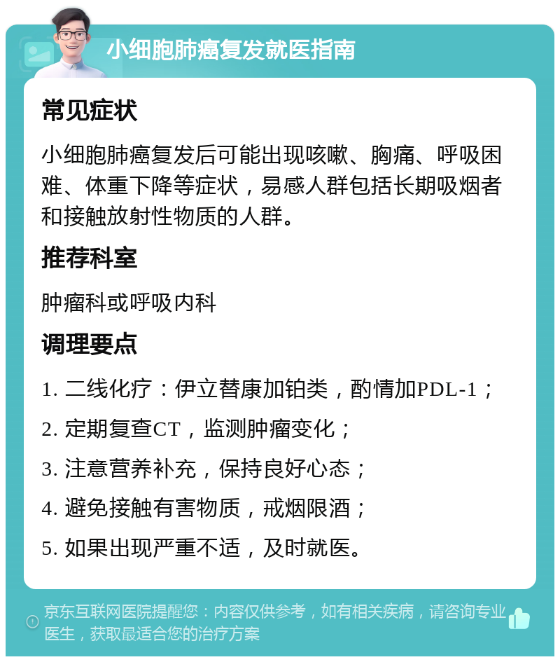 小细胞肺癌复发就医指南 常见症状 小细胞肺癌复发后可能出现咳嗽、胸痛、呼吸困难、体重下降等症状，易感人群包括长期吸烟者和接触放射性物质的人群。 推荐科室 肿瘤科或呼吸内科 调理要点 1. 二线化疗：伊立替康加铂类，酌情加PDL-1； 2. 定期复查CT，监测肿瘤变化； 3. 注意营养补充，保持良好心态； 4. 避免接触有害物质，戒烟限酒； 5. 如果出现严重不适，及时就医。