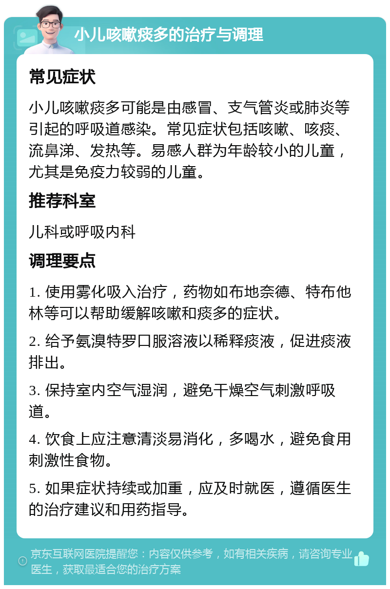 小儿咳嗽痰多的治疗与调理 常见症状 小儿咳嗽痰多可能是由感冒、支气管炎或肺炎等引起的呼吸道感染。常见症状包括咳嗽、咳痰、流鼻涕、发热等。易感人群为年龄较小的儿童，尤其是免疫力较弱的儿童。 推荐科室 儿科或呼吸内科 调理要点 1. 使用雾化吸入治疗，药物如布地奈德、特布他林等可以帮助缓解咳嗽和痰多的症状。 2. 给予氨溴特罗口服溶液以稀释痰液，促进痰液排出。 3. 保持室内空气湿润，避免干燥空气刺激呼吸道。 4. 饮食上应注意清淡易消化，多喝水，避免食用刺激性食物。 5. 如果症状持续或加重，应及时就医，遵循医生的治疗建议和用药指导。