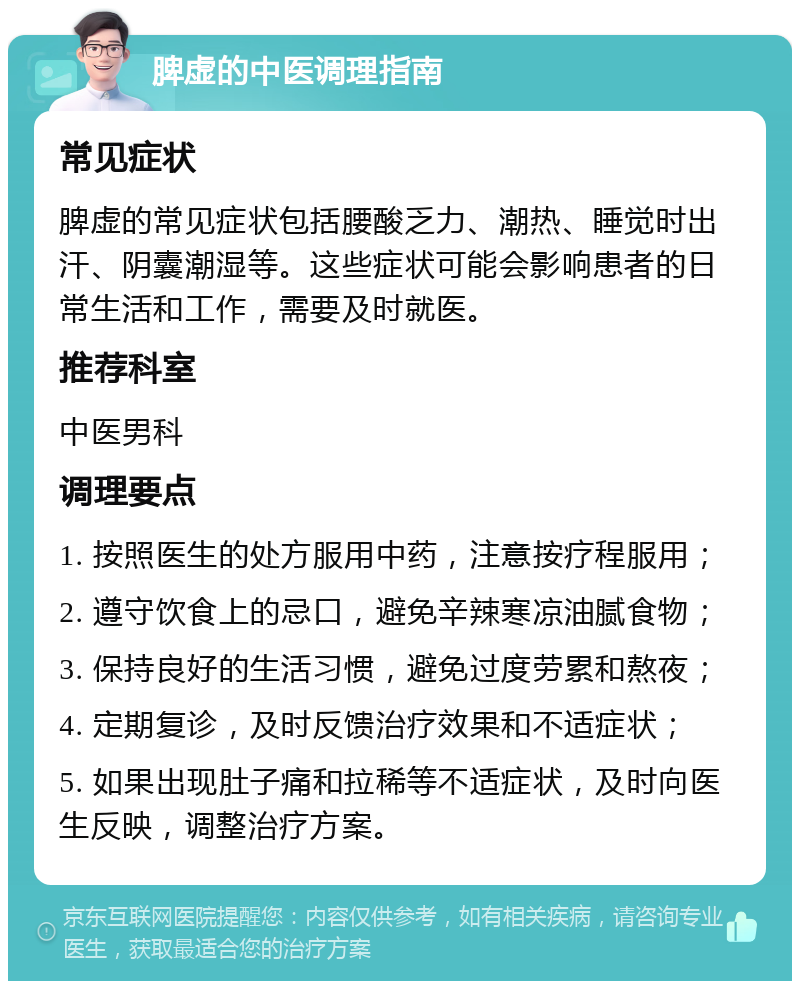 脾虚的中医调理指南 常见症状 脾虚的常见症状包括腰酸乏力、潮热、睡觉时出汗、阴囊潮湿等。这些症状可能会影响患者的日常生活和工作，需要及时就医。 推荐科室 中医男科 调理要点 1. 按照医生的处方服用中药，注意按疗程服用； 2. 遵守饮食上的忌口，避免辛辣寒凉油腻食物； 3. 保持良好的生活习惯，避免过度劳累和熬夜； 4. 定期复诊，及时反馈治疗效果和不适症状； 5. 如果出现肚子痛和拉稀等不适症状，及时向医生反映，调整治疗方案。