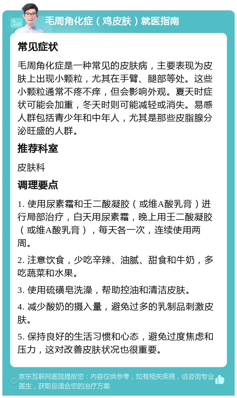 毛周角化症（鸡皮肤）就医指南 常见症状 毛周角化症是一种常见的皮肤病，主要表现为皮肤上出现小颗粒，尤其在手臂、腿部等处。这些小颗粒通常不疼不痒，但会影响外观。夏天时症状可能会加重，冬天时则可能减轻或消失。易感人群包括青少年和中年人，尤其是那些皮脂腺分泌旺盛的人群。 推荐科室 皮肤科 调理要点 1. 使用尿素霜和壬二酸凝胶（或维A酸乳膏）进行局部治疗，白天用尿素霜，晚上用壬二酸凝胶（或维A酸乳膏），每天各一次，连续使用两周。 2. 注意饮食，少吃辛辣、油腻、甜食和牛奶，多吃蔬菜和水果。 3. 使用硫磺皂洗澡，帮助控油和清洁皮肤。 4. 减少酸奶的摄入量，避免过多的乳制品刺激皮肤。 5. 保持良好的生活习惯和心态，避免过度焦虑和压力，这对改善皮肤状况也很重要。