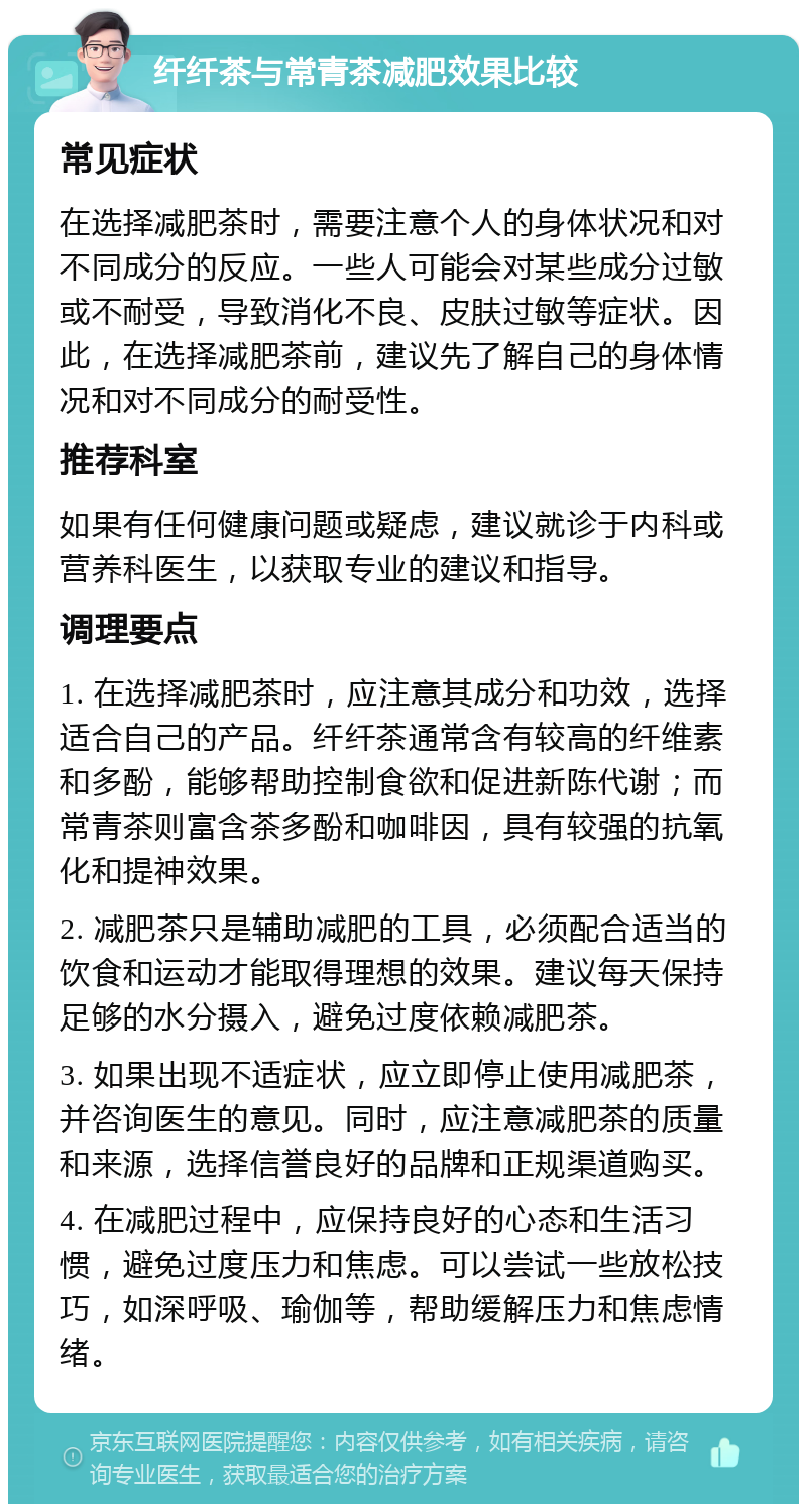 纤纤茶与常青茶减肥效果比较 常见症状 在选择减肥茶时，需要注意个人的身体状况和对不同成分的反应。一些人可能会对某些成分过敏或不耐受，导致消化不良、皮肤过敏等症状。因此，在选择减肥茶前，建议先了解自己的身体情况和对不同成分的耐受性。 推荐科室 如果有任何健康问题或疑虑，建议就诊于内科或营养科医生，以获取专业的建议和指导。 调理要点 1. 在选择减肥茶时，应注意其成分和功效，选择适合自己的产品。纤纤茶通常含有较高的纤维素和多酚，能够帮助控制食欲和促进新陈代谢；而常青茶则富含茶多酚和咖啡因，具有较强的抗氧化和提神效果。 2. 减肥茶只是辅助减肥的工具，必须配合适当的饮食和运动才能取得理想的效果。建议每天保持足够的水分摄入，避免过度依赖减肥茶。 3. 如果出现不适症状，应立即停止使用减肥茶，并咨询医生的意见。同时，应注意减肥茶的质量和来源，选择信誉良好的品牌和正规渠道购买。 4. 在减肥过程中，应保持良好的心态和生活习惯，避免过度压力和焦虑。可以尝试一些放松技巧，如深呼吸、瑜伽等，帮助缓解压力和焦虑情绪。