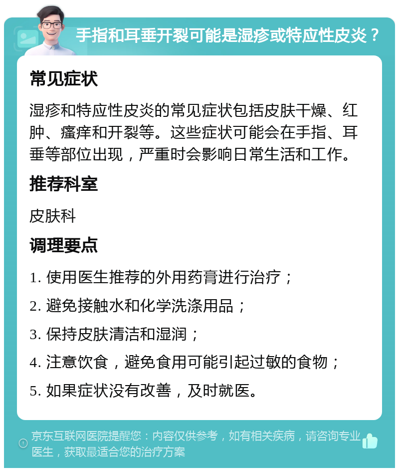 手指和耳垂开裂可能是湿疹或特应性皮炎？ 常见症状 湿疹和特应性皮炎的常见症状包括皮肤干燥、红肿、瘙痒和开裂等。这些症状可能会在手指、耳垂等部位出现，严重时会影响日常生活和工作。 推荐科室 皮肤科 调理要点 1. 使用医生推荐的外用药膏进行治疗； 2. 避免接触水和化学洗涤用品； 3. 保持皮肤清洁和湿润； 4. 注意饮食，避免食用可能引起过敏的食物； 5. 如果症状没有改善，及时就医。