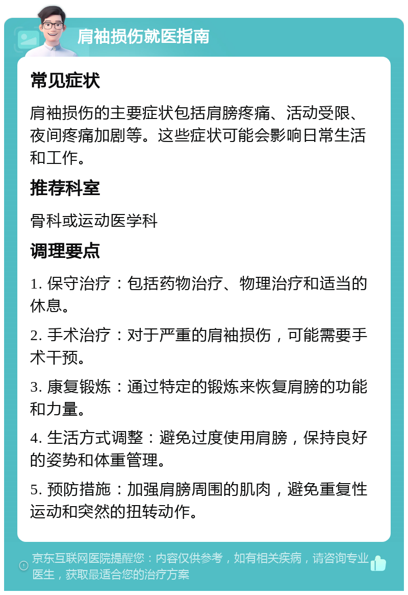 肩袖损伤就医指南 常见症状 肩袖损伤的主要症状包括肩膀疼痛、活动受限、夜间疼痛加剧等。这些症状可能会影响日常生活和工作。 推荐科室 骨科或运动医学科 调理要点 1. 保守治疗：包括药物治疗、物理治疗和适当的休息。 2. 手术治疗：对于严重的肩袖损伤，可能需要手术干预。 3. 康复锻炼：通过特定的锻炼来恢复肩膀的功能和力量。 4. 生活方式调整：避免过度使用肩膀，保持良好的姿势和体重管理。 5. 预防措施：加强肩膀周围的肌肉，避免重复性运动和突然的扭转动作。