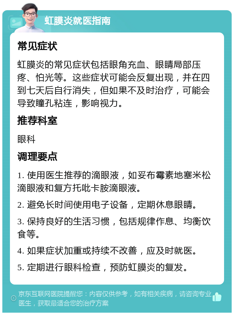 虹膜炎就医指南 常见症状 虹膜炎的常见症状包括眼角充血、眼睛局部压疼、怕光等。这些症状可能会反复出现，并在四到七天后自行消失，但如果不及时治疗，可能会导致瞳孔粘连，影响视力。 推荐科室 眼科 调理要点 1. 使用医生推荐的滴眼液，如妥布霉素地塞米松滴眼液和复方托吡卡胺滴眼液。 2. 避免长时间使用电子设备，定期休息眼睛。 3. 保持良好的生活习惯，包括规律作息、均衡饮食等。 4. 如果症状加重或持续不改善，应及时就医。 5. 定期进行眼科检查，预防虹膜炎的复发。