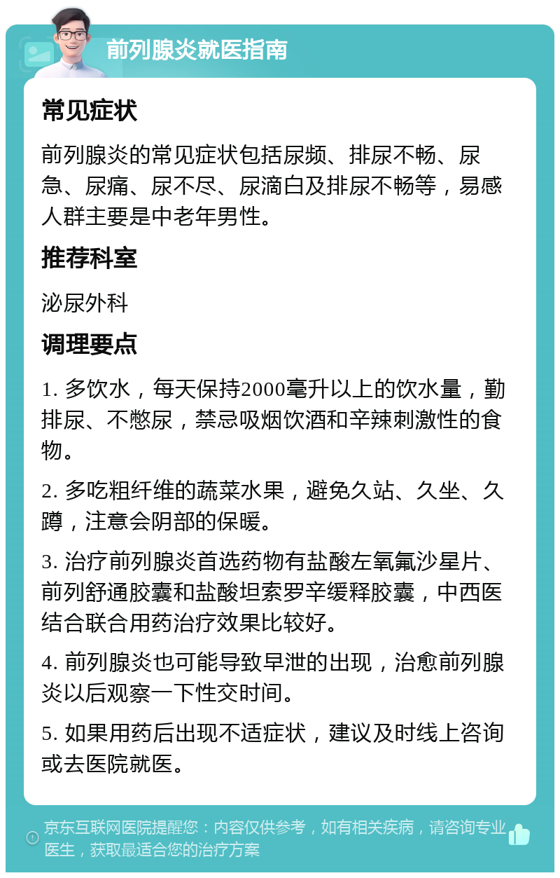 前列腺炎就医指南 常见症状 前列腺炎的常见症状包括尿频、排尿不畅、尿急、尿痛、尿不尽、尿滴白及排尿不畅等，易感人群主要是中老年男性。 推荐科室 泌尿外科 调理要点 1. 多饮水，每天保持2000毫升以上的饮水量，勤排尿、不憋尿，禁忌吸烟饮酒和辛辣刺激性的食物。 2. 多吃粗纤维的蔬菜水果，避免久站、久坐、久蹲，注意会阴部的保暖。 3. 治疗前列腺炎首选药物有盐酸左氧氟沙星片、前列舒通胶囊和盐酸坦索罗辛缓释胶囊，中西医结合联合用药治疗效果比较好。 4. 前列腺炎也可能导致早泄的出现，治愈前列腺炎以后观察一下性交时间。 5. 如果用药后出现不适症状，建议及时线上咨询或去医院就医。