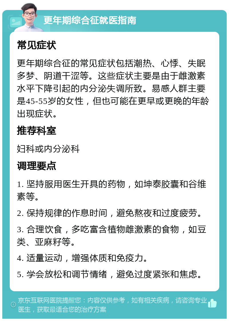 更年期综合征就医指南 常见症状 更年期综合征的常见症状包括潮热、心悸、失眠多梦、阴道干涩等。这些症状主要是由于雌激素水平下降引起的内分泌失调所致。易感人群主要是45-55岁的女性，但也可能在更早或更晚的年龄出现症状。 推荐科室 妇科或内分泌科 调理要点 1. 坚持服用医生开具的药物，如坤泰胶囊和谷维素等。 2. 保持规律的作息时间，避免熬夜和过度疲劳。 3. 合理饮食，多吃富含植物雌激素的食物，如豆类、亚麻籽等。 4. 适量运动，增强体质和免疫力。 5. 学会放松和调节情绪，避免过度紧张和焦虑。