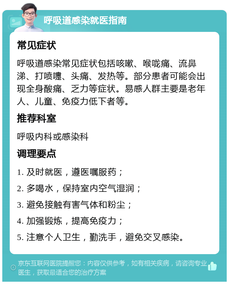 呼吸道感染就医指南 常见症状 呼吸道感染常见症状包括咳嗽、喉咙痛、流鼻涕、打喷嚏、头痛、发热等。部分患者可能会出现全身酸痛、乏力等症状。易感人群主要是老年人、儿童、免疫力低下者等。 推荐科室 呼吸内科或感染科 调理要点 1. 及时就医，遵医嘱服药； 2. 多喝水，保持室内空气湿润； 3. 避免接触有害气体和粉尘； 4. 加强锻炼，提高免疫力； 5. 注意个人卫生，勤洗手，避免交叉感染。