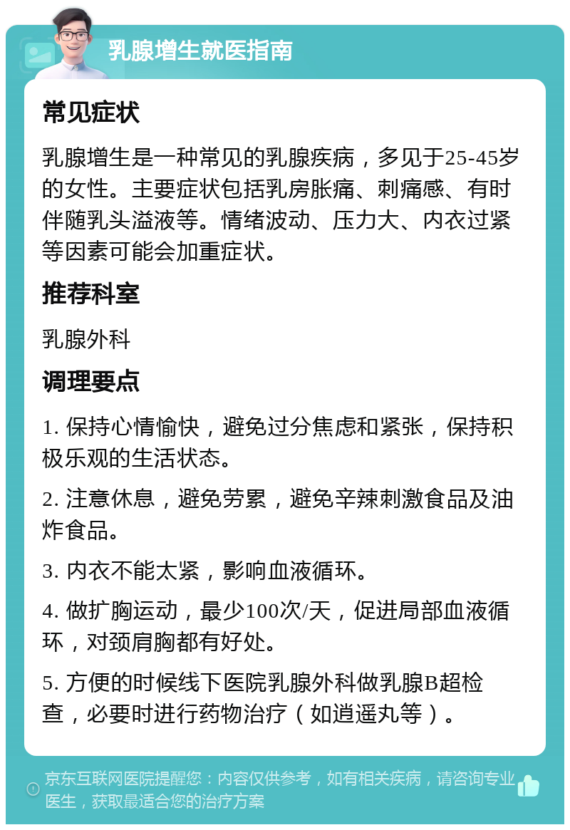 乳腺增生就医指南 常见症状 乳腺增生是一种常见的乳腺疾病，多见于25-45岁的女性。主要症状包括乳房胀痛、刺痛感、有时伴随乳头溢液等。情绪波动、压力大、内衣过紧等因素可能会加重症状。 推荐科室 乳腺外科 调理要点 1. 保持心情愉快，避免过分焦虑和紧张，保持积极乐观的生活状态。 2. 注意休息，避免劳累，避免辛辣刺激食品及油炸食品。 3. 内衣不能太紧，影响血液循环。 4. 做扩胸运动，最少100次/天，促进局部血液循环，对颈肩胸都有好处。 5. 方便的时候线下医院乳腺外科做乳腺B超检查，必要时进行药物治疗（如逍遥丸等）。