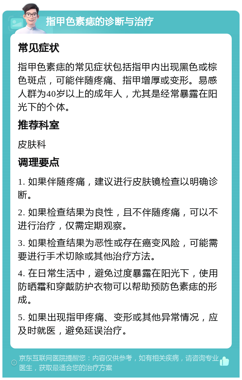 指甲色素痣的诊断与治疗 常见症状 指甲色素痣的常见症状包括指甲内出现黑色或棕色斑点，可能伴随疼痛、指甲增厚或变形。易感人群为40岁以上的成年人，尤其是经常暴露在阳光下的个体。 推荐科室 皮肤科 调理要点 1. 如果伴随疼痛，建议进行皮肤镜检查以明确诊断。 2. 如果检查结果为良性，且不伴随疼痛，可以不进行治疗，仅需定期观察。 3. 如果检查结果为恶性或存在癌变风险，可能需要进行手术切除或其他治疗方法。 4. 在日常生活中，避免过度暴露在阳光下，使用防晒霜和穿戴防护衣物可以帮助预防色素痣的形成。 5. 如果出现指甲疼痛、变形或其他异常情况，应及时就医，避免延误治疗。