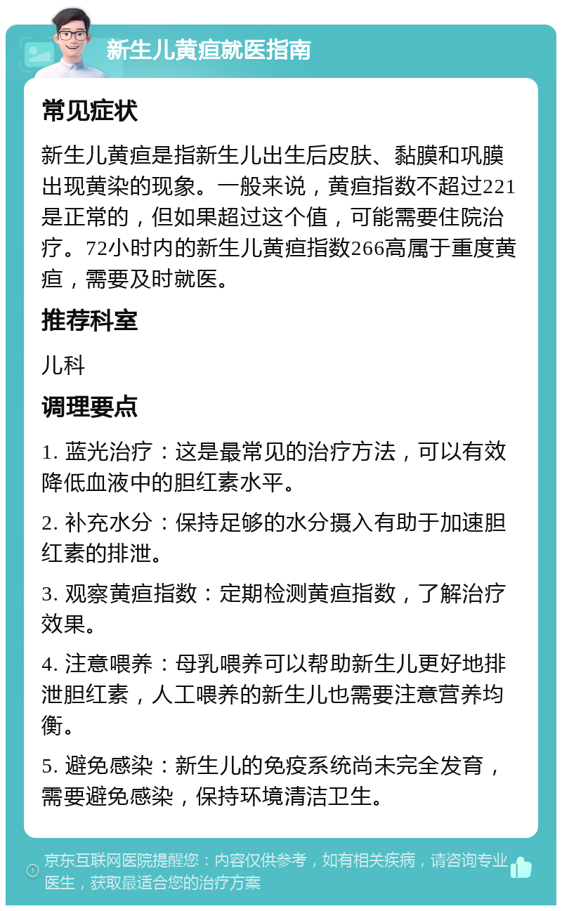 新生儿黄疸就医指南 常见症状 新生儿黄疸是指新生儿出生后皮肤、黏膜和巩膜出现黄染的现象。一般来说，黄疸指数不超过221是正常的，但如果超过这个值，可能需要住院治疗。72小时内的新生儿黄疸指数266高属于重度黄疸，需要及时就医。 推荐科室 儿科 调理要点 1. 蓝光治疗：这是最常见的治疗方法，可以有效降低血液中的胆红素水平。 2. 补充水分：保持足够的水分摄入有助于加速胆红素的排泄。 3. 观察黄疸指数：定期检测黄疸指数，了解治疗效果。 4. 注意喂养：母乳喂养可以帮助新生儿更好地排泄胆红素，人工喂养的新生儿也需要注意营养均衡。 5. 避免感染：新生儿的免疫系统尚未完全发育，需要避免感染，保持环境清洁卫生。