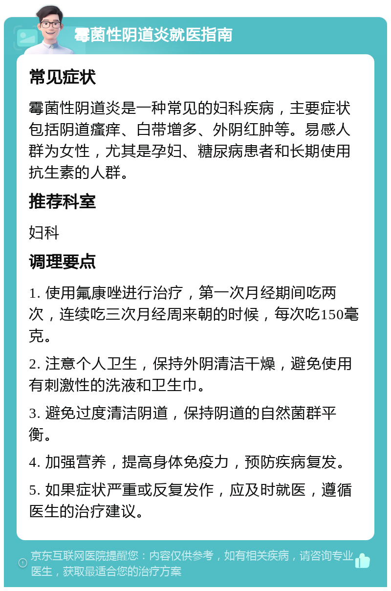 霉菌性阴道炎就医指南 常见症状 霉菌性阴道炎是一种常见的妇科疾病，主要症状包括阴道瘙痒、白带增多、外阴红肿等。易感人群为女性，尤其是孕妇、糖尿病患者和长期使用抗生素的人群。 推荐科室 妇科 调理要点 1. 使用氟康唑进行治疗，第一次月经期间吃两次，连续吃三次月经周来朝的时候，每次吃150毫克。 2. 注意个人卫生，保持外阴清洁干燥，避免使用有刺激性的洗液和卫生巾。 3. 避免过度清洁阴道，保持阴道的自然菌群平衡。 4. 加强营养，提高身体免疫力，预防疾病复发。 5. 如果症状严重或反复发作，应及时就医，遵循医生的治疗建议。