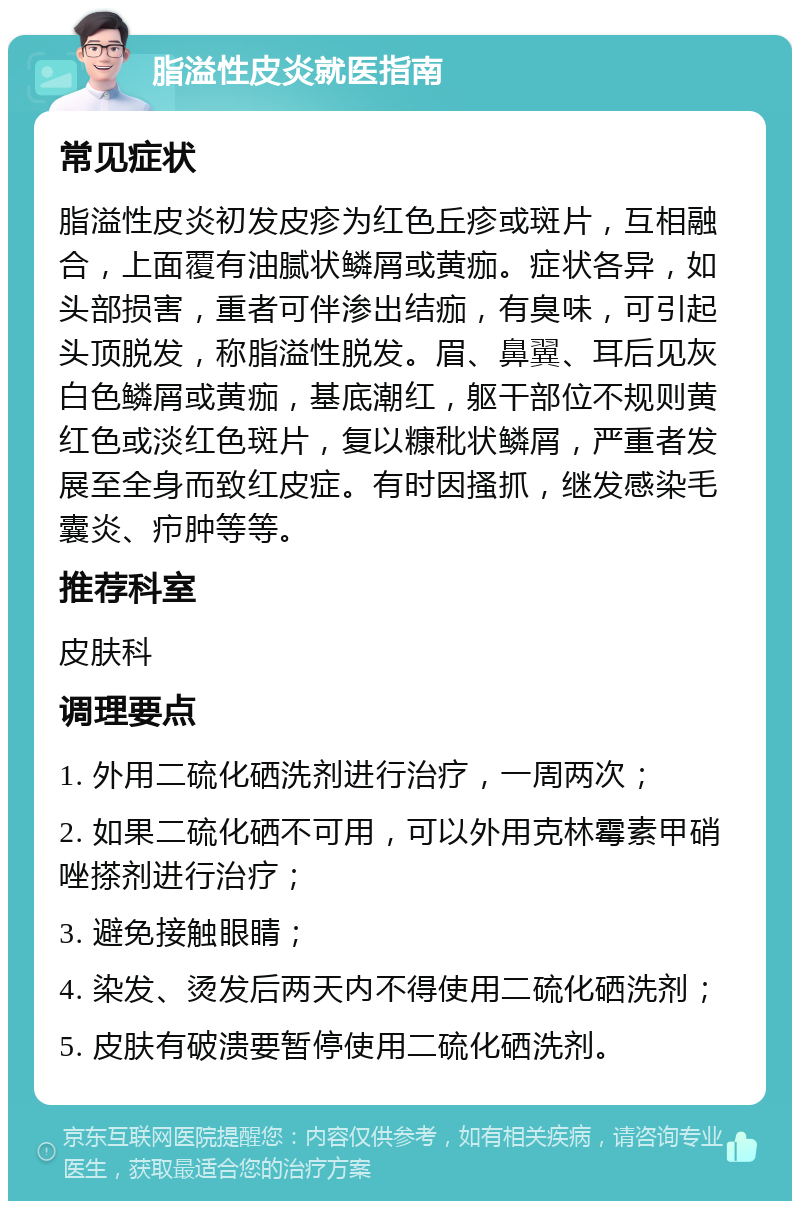 脂溢性皮炎就医指南 常见症状 脂溢性皮炎初发皮疹为红色丘疹或斑片，互相融合，上面覆有油腻状鳞屑或黄痂。症状各异，如头部损害，重者可伴渗出结痂，有臭味，可引起头顶脱发，称脂溢性脱发。眉、鼻翼、耳后见灰白色鳞屑或黄痂，基底潮红，躯干部位不规则黄红色或淡红色斑片，复以糠秕状鳞屑，严重者发展至全身而致红皮症。有时因搔抓，继发感染毛囊炎、疖肿等等。 推荐科室 皮肤科 调理要点 1. 外用二硫化硒洗剂进行治疗，一周两次； 2. 如果二硫化硒不可用，可以外用克林霉素甲硝唑搽剂进行治疗； 3. 避免接触眼睛； 4. 染发、烫发后两天内不得使用二硫化硒洗剂； 5. 皮肤有破溃要暂停使用二硫化硒洗剂。