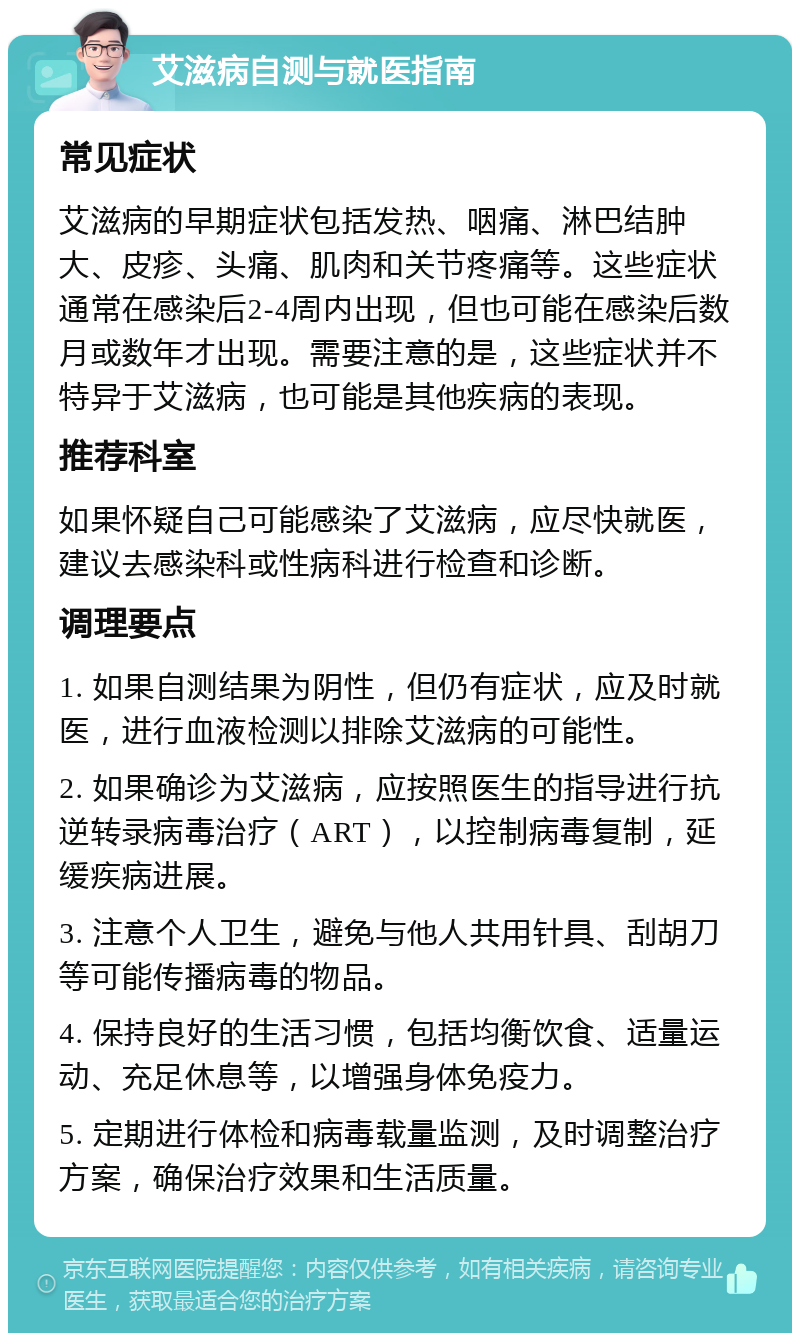 艾滋病自测与就医指南 常见症状 艾滋病的早期症状包括发热、咽痛、淋巴结肿大、皮疹、头痛、肌肉和关节疼痛等。这些症状通常在感染后2-4周内出现，但也可能在感染后数月或数年才出现。需要注意的是，这些症状并不特异于艾滋病，也可能是其他疾病的表现。 推荐科室 如果怀疑自己可能感染了艾滋病，应尽快就医，建议去感染科或性病科进行检查和诊断。 调理要点 1. 如果自测结果为阴性，但仍有症状，应及时就医，进行血液检测以排除艾滋病的可能性。 2. 如果确诊为艾滋病，应按照医生的指导进行抗逆转录病毒治疗（ART），以控制病毒复制，延缓疾病进展。 3. 注意个人卫生，避免与他人共用针具、刮胡刀等可能传播病毒的物品。 4. 保持良好的生活习惯，包括均衡饮食、适量运动、充足休息等，以增强身体免疫力。 5. 定期进行体检和病毒载量监测，及时调整治疗方案，确保治疗效果和生活质量。