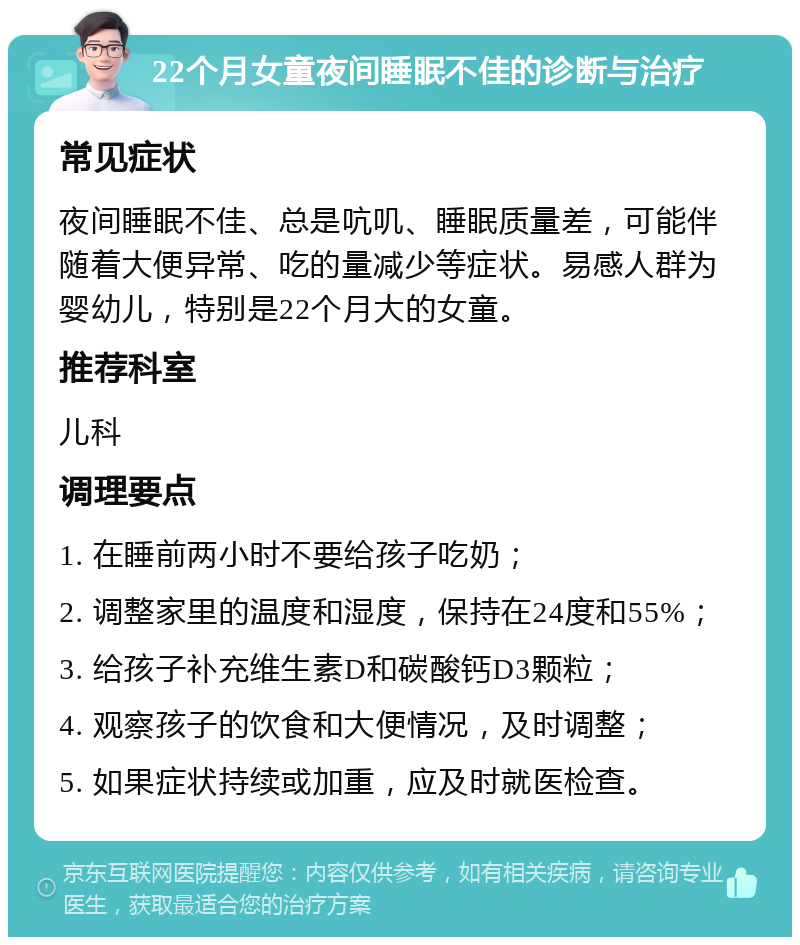 22个月女童夜间睡眠不佳的诊断与治疗 常见症状 夜间睡眠不佳、总是吭叽、睡眠质量差，可能伴随着大便异常、吃的量减少等症状。易感人群为婴幼儿，特别是22个月大的女童。 推荐科室 儿科 调理要点 1. 在睡前两小时不要给孩子吃奶； 2. 调整家里的温度和湿度，保持在24度和55%； 3. 给孩子补充维生素D和碳酸钙D3颗粒； 4. 观察孩子的饮食和大便情况，及时调整； 5. 如果症状持续或加重，应及时就医检查。