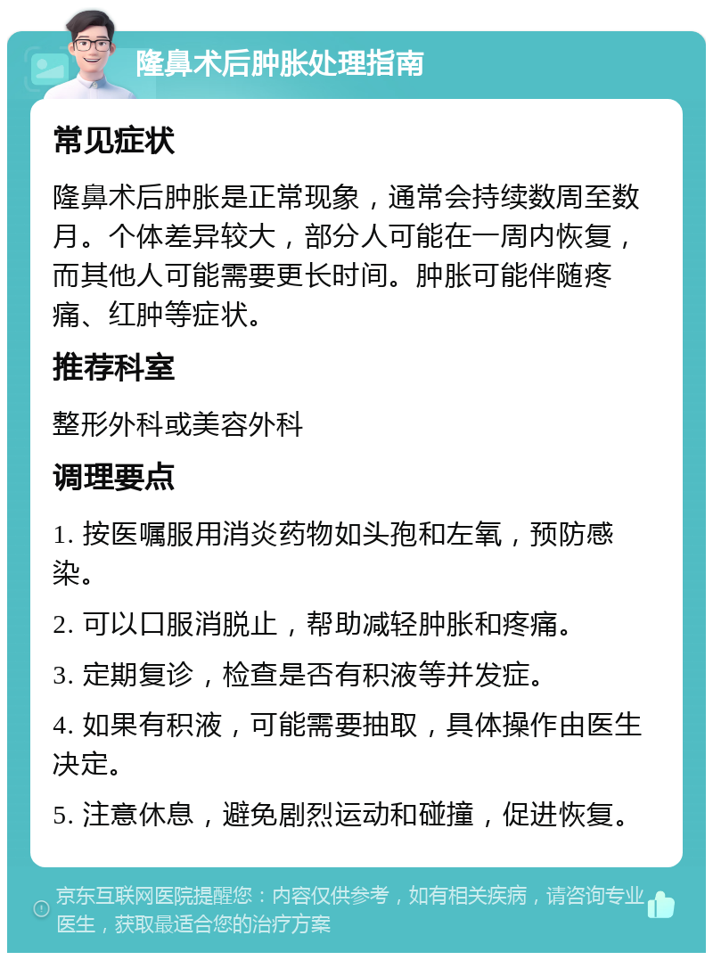 隆鼻术后肿胀处理指南 常见症状 隆鼻术后肿胀是正常现象，通常会持续数周至数月。个体差异较大，部分人可能在一周内恢复，而其他人可能需要更长时间。肿胀可能伴随疼痛、红肿等症状。 推荐科室 整形外科或美容外科 调理要点 1. 按医嘱服用消炎药物如头孢和左氧，预防感染。 2. 可以口服消脱止，帮助减轻肿胀和疼痛。 3. 定期复诊，检查是否有积液等并发症。 4. 如果有积液，可能需要抽取，具体操作由医生决定。 5. 注意休息，避免剧烈运动和碰撞，促进恢复。