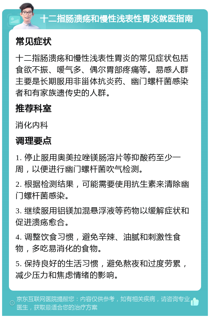 十二指肠溃疡和慢性浅表性胃炎就医指南 常见症状 十二指肠溃疡和慢性浅表性胃炎的常见症状包括食欲不振、嗳气多、偶尔胃部疼痛等。易感人群主要是长期服用非甾体抗炎药、幽门螺杆菌感染者和有家族遗传史的人群。 推荐科室 消化内科 调理要点 1. 停止服用奥美拉唑镁肠溶片等抑酸药至少一周，以便进行幽门螺杆菌吹气检测。 2. 根据检测结果，可能需要使用抗生素来清除幽门螺杆菌感染。 3. 继续服用铝镁加混悬浮液等药物以缓解症状和促进溃疡愈合。 4. 调整饮食习惯，避免辛辣、油腻和刺激性食物，多吃易消化的食物。 5. 保持良好的生活习惯，避免熬夜和过度劳累，减少压力和焦虑情绪的影响。