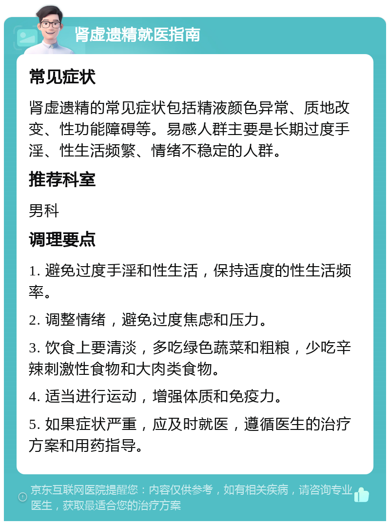 肾虚遗精就医指南 常见症状 肾虚遗精的常见症状包括精液颜色异常、质地改变、性功能障碍等。易感人群主要是长期过度手淫、性生活频繁、情绪不稳定的人群。 推荐科室 男科 调理要点 1. 避免过度手淫和性生活，保持适度的性生活频率。 2. 调整情绪，避免过度焦虑和压力。 3. 饮食上要清淡，多吃绿色蔬菜和粗粮，少吃辛辣刺激性食物和大肉类食物。 4. 适当进行运动，增强体质和免疫力。 5. 如果症状严重，应及时就医，遵循医生的治疗方案和用药指导。