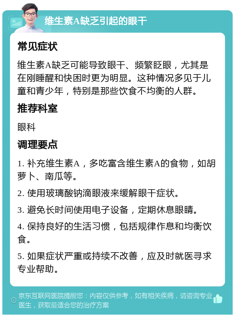 维生素A缺乏引起的眼干 常见症状 维生素A缺乏可能导致眼干、频繁眨眼，尤其是在刚睡醒和快困时更为明显。这种情况多见于儿童和青少年，特别是那些饮食不均衡的人群。 推荐科室 眼科 调理要点 1. 补充维生素A，多吃富含维生素A的食物，如胡萝卜、南瓜等。 2. 使用玻璃酸钠滴眼液来缓解眼干症状。 3. 避免长时间使用电子设备，定期休息眼睛。 4. 保持良好的生活习惯，包括规律作息和均衡饮食。 5. 如果症状严重或持续不改善，应及时就医寻求专业帮助。