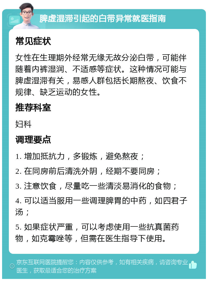 脾虚湿滞引起的白带异常就医指南 常见症状 女性在生理期外经常无缘无故分泌白带，可能伴随着内裤湿润、不适感等症状。这种情况可能与脾虚湿滞有关，易感人群包括长期熬夜、饮食不规律、缺乏运动的女性。 推荐科室 妇科 调理要点 1. 增加抵抗力，多锻炼，避免熬夜； 2. 在同房前后清洗外阴，经期不要同房； 3. 注意饮食，尽量吃一些清淡易消化的食物； 4. 可以适当服用一些调理脾胃的中药，如四君子汤； 5. 如果症状严重，可以考虑使用一些抗真菌药物，如克霉唑等，但需在医生指导下使用。