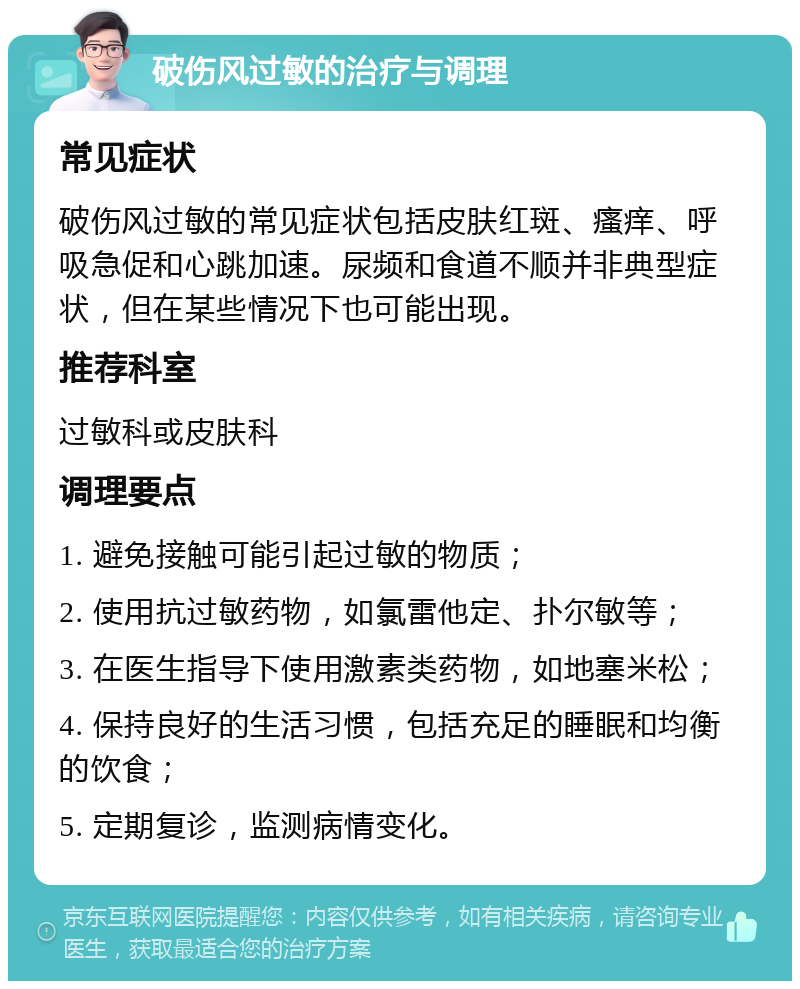 破伤风过敏的治疗与调理 常见症状 破伤风过敏的常见症状包括皮肤红斑、瘙痒、呼吸急促和心跳加速。尿频和食道不顺并非典型症状，但在某些情况下也可能出现。 推荐科室 过敏科或皮肤科 调理要点 1. 避免接触可能引起过敏的物质； 2. 使用抗过敏药物，如氯雷他定、扑尔敏等； 3. 在医生指导下使用激素类药物，如地塞米松； 4. 保持良好的生活习惯，包括充足的睡眠和均衡的饮食； 5. 定期复诊，监测病情变化。