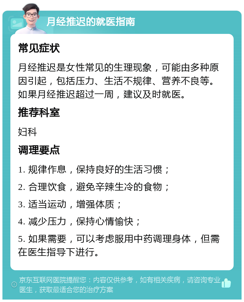 月经推迟的就医指南 常见症状 月经推迟是女性常见的生理现象，可能由多种原因引起，包括压力、生活不规律、营养不良等。如果月经推迟超过一周，建议及时就医。 推荐科室 妇科 调理要点 1. 规律作息，保持良好的生活习惯； 2. 合理饮食，避免辛辣生冷的食物； 3. 适当运动，增强体质； 4. 减少压力，保持心情愉快； 5. 如果需要，可以考虑服用中药调理身体，但需在医生指导下进行。