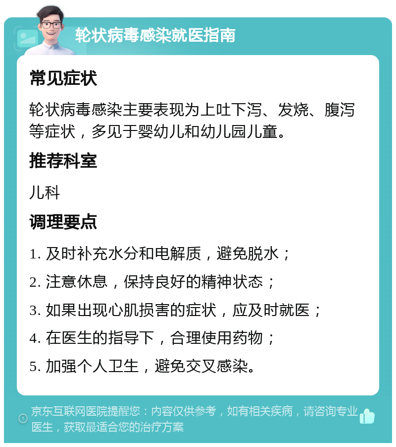 轮状病毒感染就医指南 常见症状 轮状病毒感染主要表现为上吐下泻、发烧、腹泻等症状，多见于婴幼儿和幼儿园儿童。 推荐科室 儿科 调理要点 1. 及时补充水分和电解质，避免脱水； 2. 注意休息，保持良好的精神状态； 3. 如果出现心肌损害的症状，应及时就医； 4. 在医生的指导下，合理使用药物； 5. 加强个人卫生，避免交叉感染。