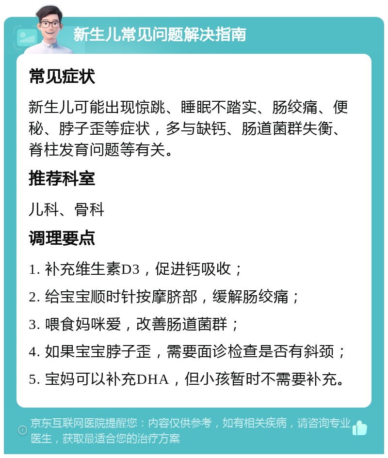 新生儿常见问题解决指南 常见症状 新生儿可能出现惊跳、睡眠不踏实、肠绞痛、便秘、脖子歪等症状，多与缺钙、肠道菌群失衡、脊柱发育问题等有关。 推荐科室 儿科、骨科 调理要点 1. 补充维生素D3，促进钙吸收； 2. 给宝宝顺时针按摩脐部，缓解肠绞痛； 3. 喂食妈咪爱，改善肠道菌群； 4. 如果宝宝脖子歪，需要面诊检查是否有斜颈； 5. 宝妈可以补充DHA，但小孩暂时不需要补充。