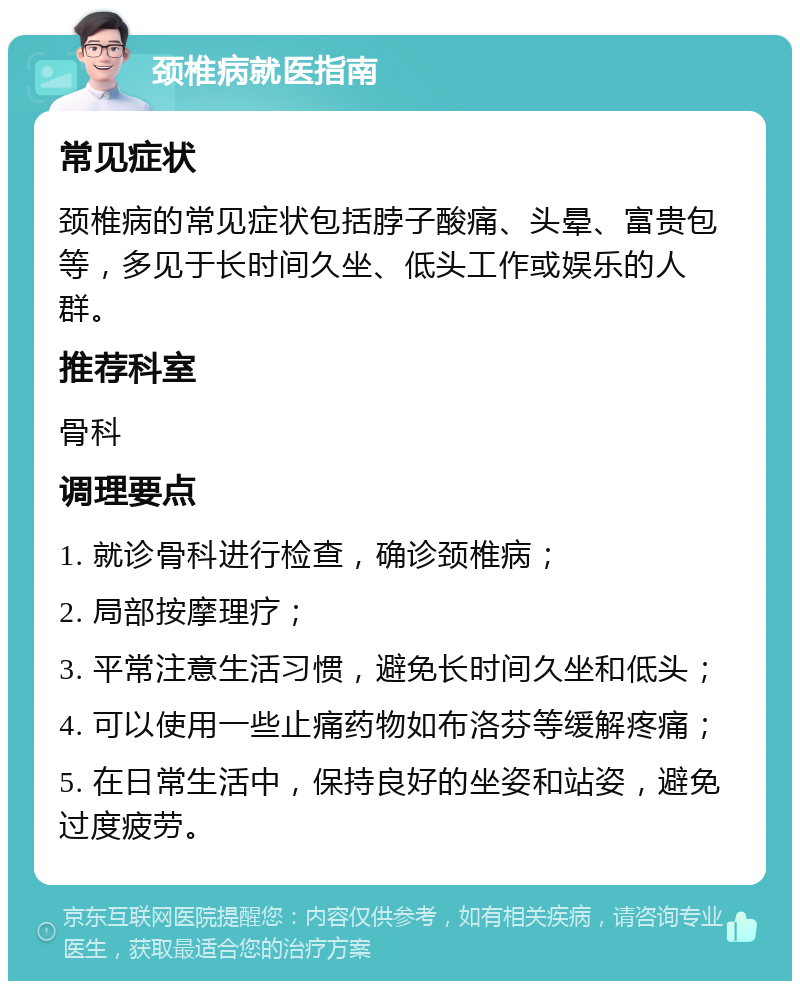 颈椎病就医指南 常见症状 颈椎病的常见症状包括脖子酸痛、头晕、富贵包等，多见于长时间久坐、低头工作或娱乐的人群。 推荐科室 骨科 调理要点 1. 就诊骨科进行检查，确诊颈椎病； 2. 局部按摩理疗； 3. 平常注意生活习惯，避免长时间久坐和低头； 4. 可以使用一些止痛药物如布洛芬等缓解疼痛； 5. 在日常生活中，保持良好的坐姿和站姿，避免过度疲劳。