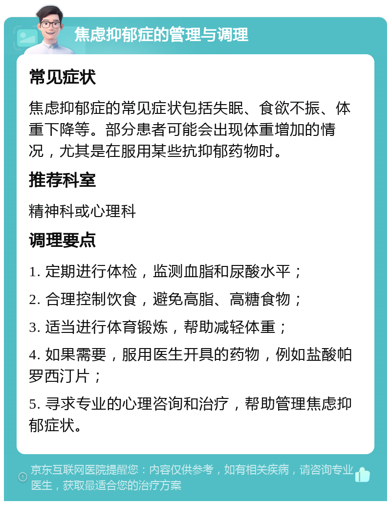 焦虑抑郁症的管理与调理 常见症状 焦虑抑郁症的常见症状包括失眠、食欲不振、体重下降等。部分患者可能会出现体重增加的情况，尤其是在服用某些抗抑郁药物时。 推荐科室 精神科或心理科 调理要点 1. 定期进行体检，监测血脂和尿酸水平； 2. 合理控制饮食，避免高脂、高糖食物； 3. 适当进行体育锻炼，帮助减轻体重； 4. 如果需要，服用医生开具的药物，例如盐酸帕罗西汀片； 5. 寻求专业的心理咨询和治疗，帮助管理焦虑抑郁症状。