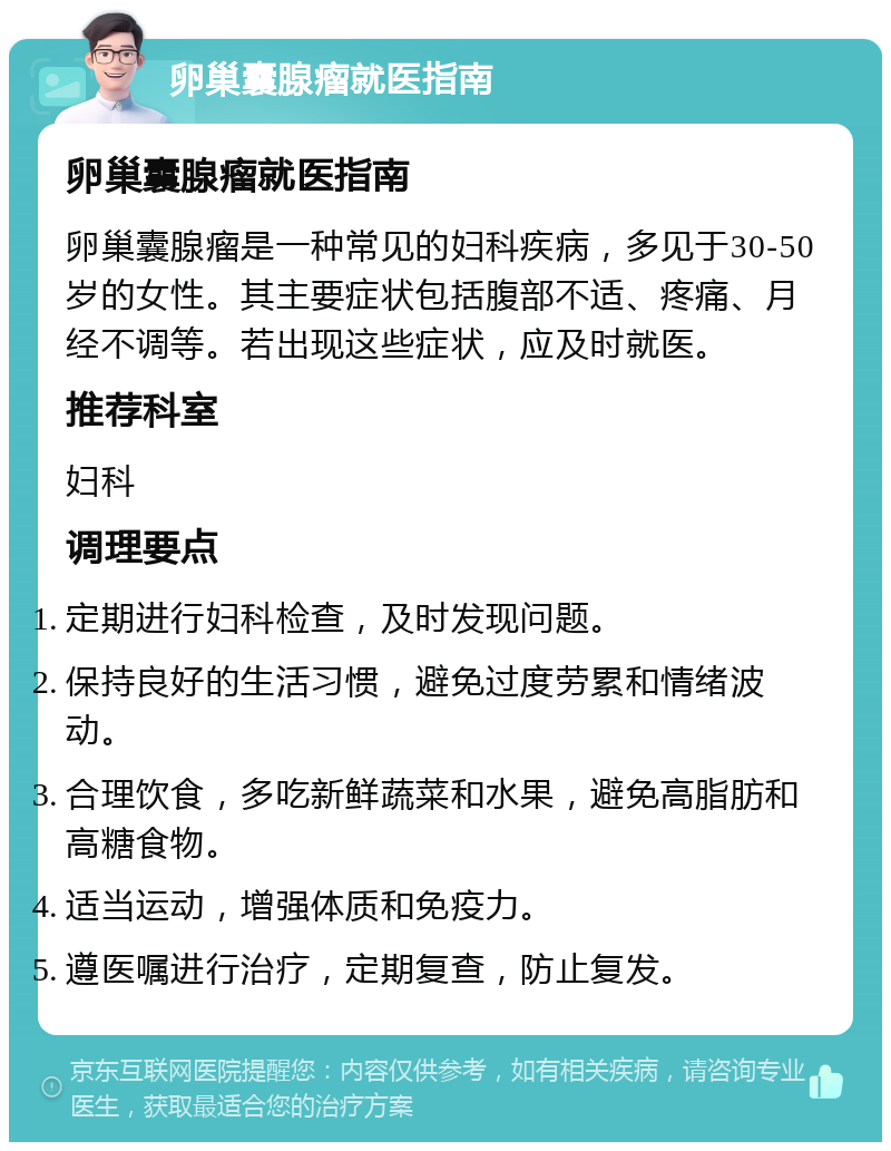 卵巢囊腺瘤就医指南 卵巢囊腺瘤就医指南 卵巢囊腺瘤是一种常见的妇科疾病，多见于30-50岁的女性。其主要症状包括腹部不适、疼痛、月经不调等。若出现这些症状，应及时就医。 推荐科室 妇科 调理要点 定期进行妇科检查，及时发现问题。 保持良好的生活习惯，避免过度劳累和情绪波动。 合理饮食，多吃新鲜蔬菜和水果，避免高脂肪和高糖食物。 适当运动，增强体质和免疫力。 遵医嘱进行治疗，定期复查，防止复发。