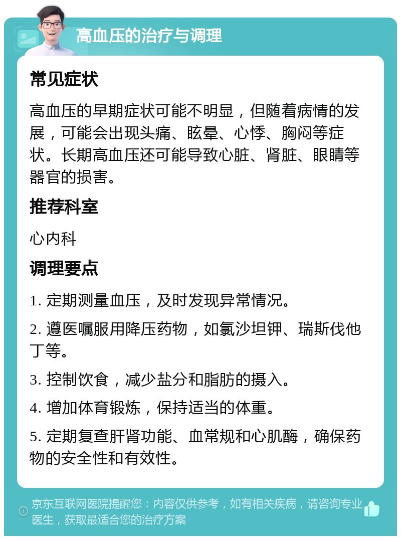 高血压的治疗与调理 常见症状 高血压的早期症状可能不明显，但随着病情的发展，可能会出现头痛、眩晕、心悸、胸闷等症状。长期高血压还可能导致心脏、肾脏、眼睛等器官的损害。 推荐科室 心内科 调理要点 1. 定期测量血压，及时发现异常情况。 2. 遵医嘱服用降压药物，如氯沙坦钾、瑞斯伐他丁等。 3. 控制饮食，减少盐分和脂肪的摄入。 4. 增加体育锻炼，保持适当的体重。 5. 定期复查肝肾功能、血常规和心肌酶，确保药物的安全性和有效性。