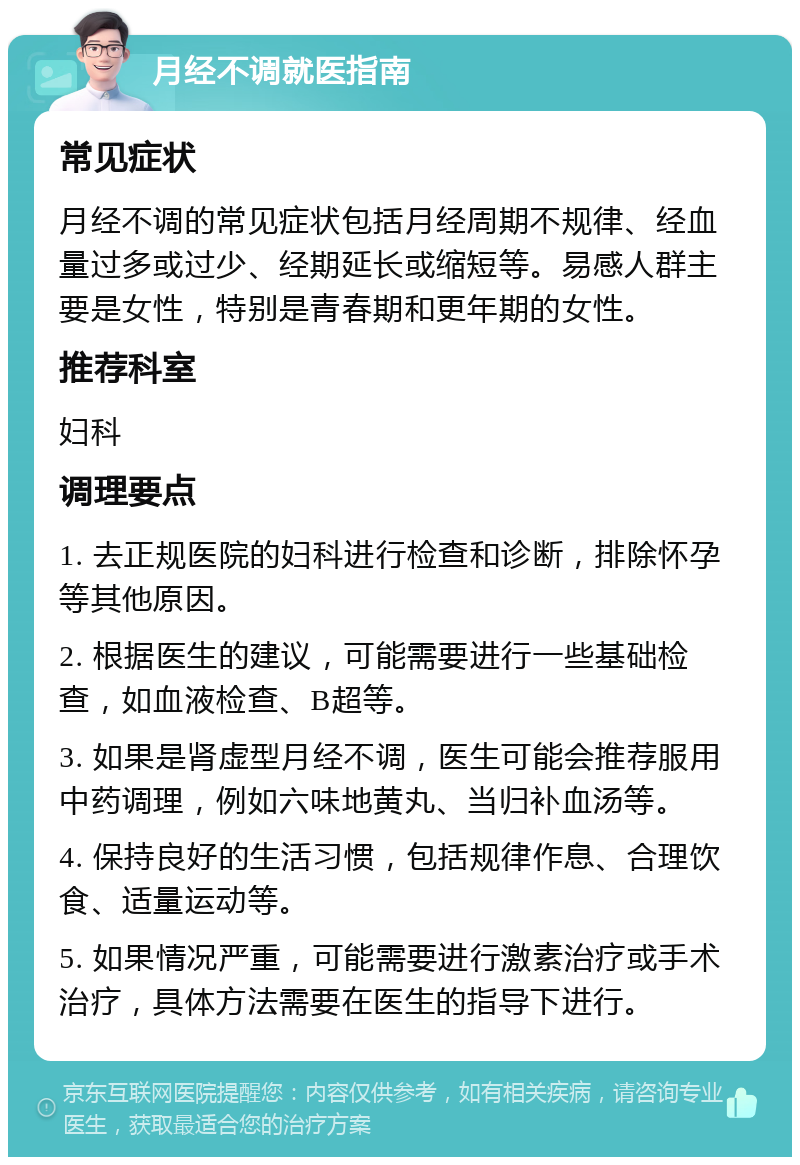 月经不调就医指南 常见症状 月经不调的常见症状包括月经周期不规律、经血量过多或过少、经期延长或缩短等。易感人群主要是女性，特别是青春期和更年期的女性。 推荐科室 妇科 调理要点 1. 去正规医院的妇科进行检查和诊断，排除怀孕等其他原因。 2. 根据医生的建议，可能需要进行一些基础检查，如血液检查、B超等。 3. 如果是肾虚型月经不调，医生可能会推荐服用中药调理，例如六味地黄丸、当归补血汤等。 4. 保持良好的生活习惯，包括规律作息、合理饮食、适量运动等。 5. 如果情况严重，可能需要进行激素治疗或手术治疗，具体方法需要在医生的指导下进行。