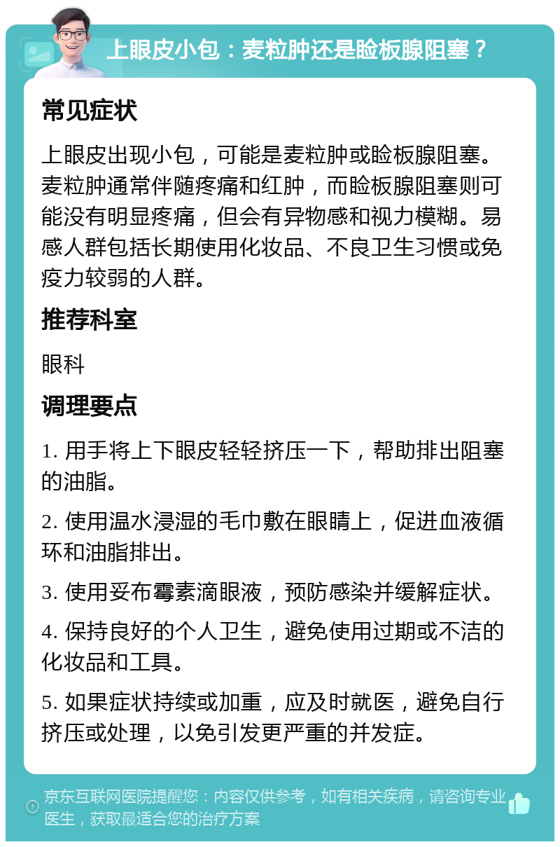 上眼皮小包：麦粒肿还是睑板腺阻塞？ 常见症状 上眼皮出现小包，可能是麦粒肿或睑板腺阻塞。麦粒肿通常伴随疼痛和红肿，而睑板腺阻塞则可能没有明显疼痛，但会有异物感和视力模糊。易感人群包括长期使用化妆品、不良卫生习惯或免疫力较弱的人群。 推荐科室 眼科 调理要点 1. 用手将上下眼皮轻轻挤压一下，帮助排出阻塞的油脂。 2. 使用温水浸湿的毛巾敷在眼睛上，促进血液循环和油脂排出。 3. 使用妥布霉素滴眼液，预防感染并缓解症状。 4. 保持良好的个人卫生，避免使用过期或不洁的化妆品和工具。 5. 如果症状持续或加重，应及时就医，避免自行挤压或处理，以免引发更严重的并发症。