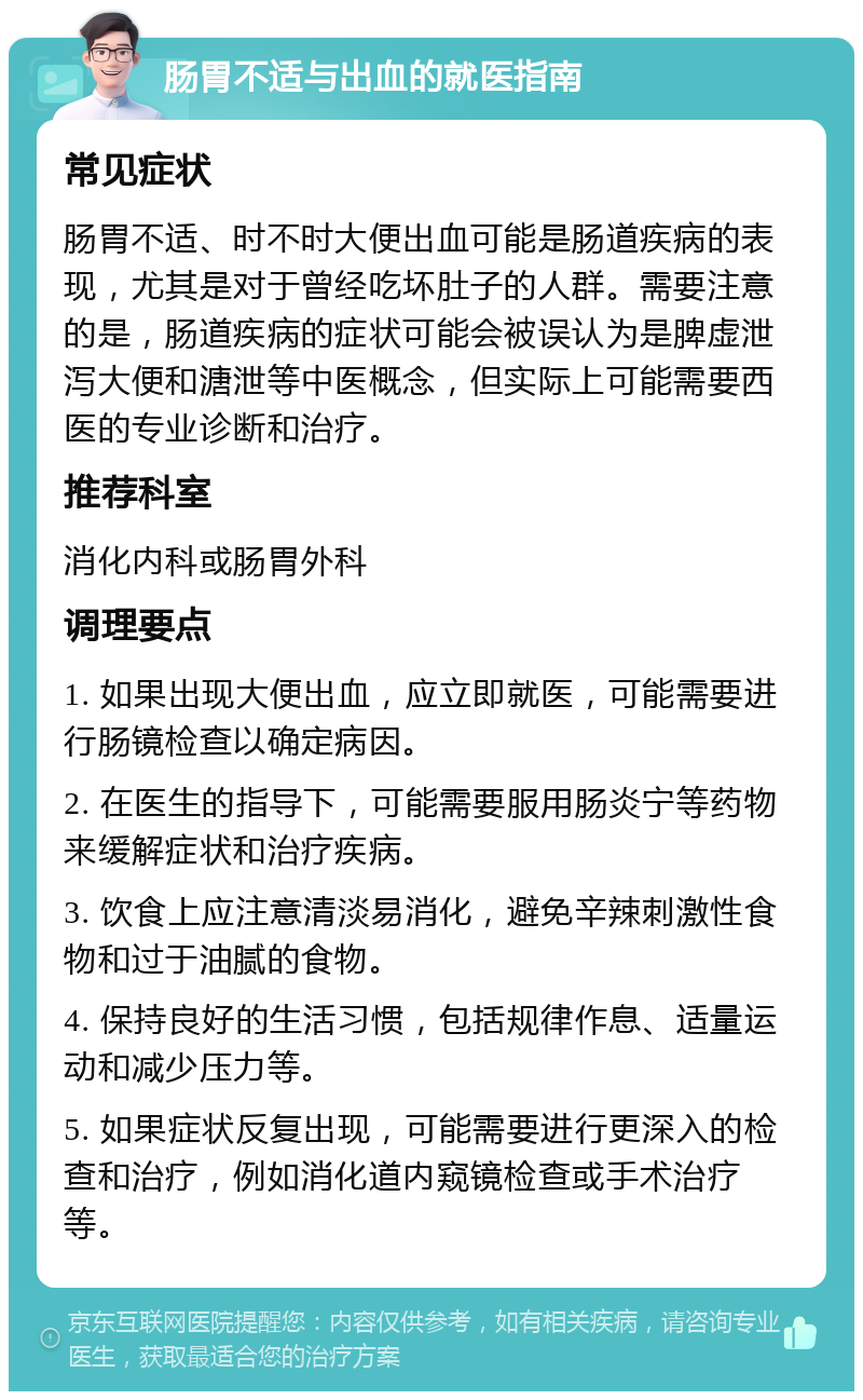 肠胃不适与出血的就医指南 常见症状 肠胃不适、时不时大便出血可能是肠道疾病的表现，尤其是对于曾经吃坏肚子的人群。需要注意的是，肠道疾病的症状可能会被误认为是脾虚泄泻大便和溏泄等中医概念，但实际上可能需要西医的专业诊断和治疗。 推荐科室 消化内科或肠胃外科 调理要点 1. 如果出现大便出血，应立即就医，可能需要进行肠镜检查以确定病因。 2. 在医生的指导下，可能需要服用肠炎宁等药物来缓解症状和治疗疾病。 3. 饮食上应注意清淡易消化，避免辛辣刺激性食物和过于油腻的食物。 4. 保持良好的生活习惯，包括规律作息、适量运动和减少压力等。 5. 如果症状反复出现，可能需要进行更深入的检查和治疗，例如消化道内窥镜检查或手术治疗等。